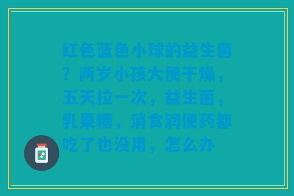 红色蓝色小球的益生菌？两岁小孩大便干燥，五天拉一次，益生菌，乳果糖，消食润便药都吃了也没用，怎么办
