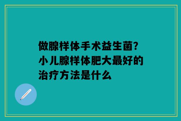 做腺样体手术益生菌？小儿腺样体肥大最好的治疗方法是什么