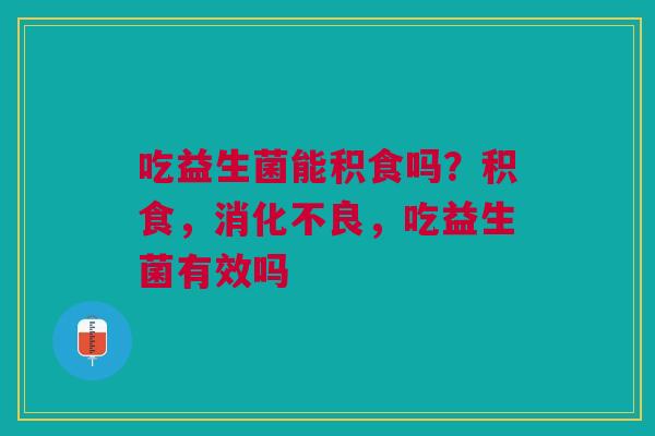 吃益生菌能积食吗？积食，消化不良，吃益生菌有效吗