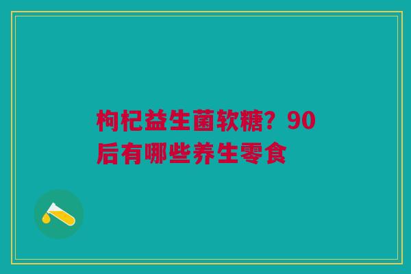 枸杞益生菌软糖？90后有哪些养生零食