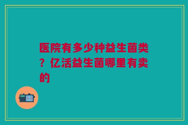 医院有多少种益生菌类？亿活益生菌哪里有卖的