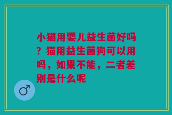 小猫用婴儿益生菌好吗？猫用益生菌狗可以用吗，如果不能，二者差别是什么呢