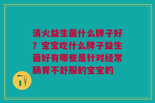清火益生菌什么牌子好？宝宝吃什么牌子益生菌好有哪些是针对经常肠胃不舒服的宝宝的