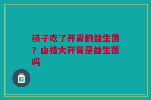 孩子吃了开胃的益生菌？山楂大开胃是益生菌吗