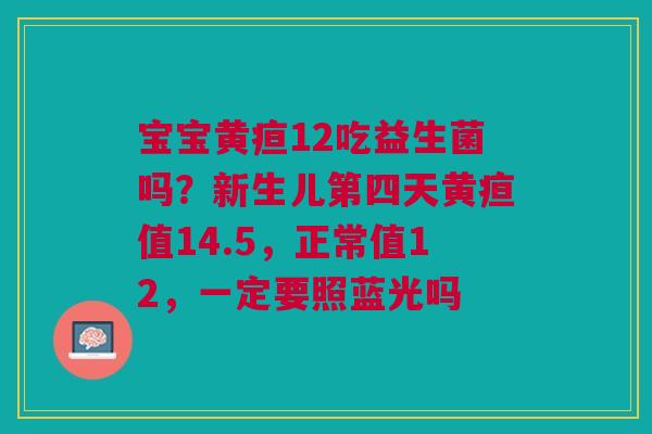 宝宝黄疸12吃益生菌吗？新生儿第四天黄疸值14.5，正常值12，一定要照蓝光吗