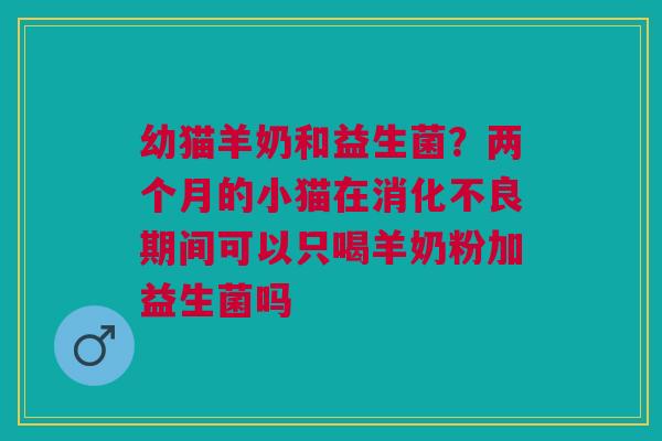 幼猫羊奶和益生菌？两个月的小猫在消化不良期间可以只喝羊奶粉加益生菌吗