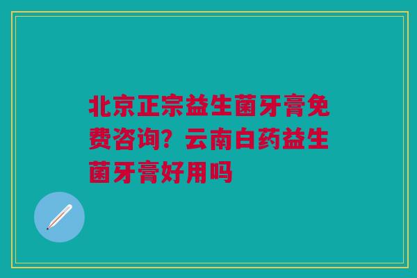 北京正宗益生菌牙膏免费咨询？云南白药益生菌牙膏好用吗