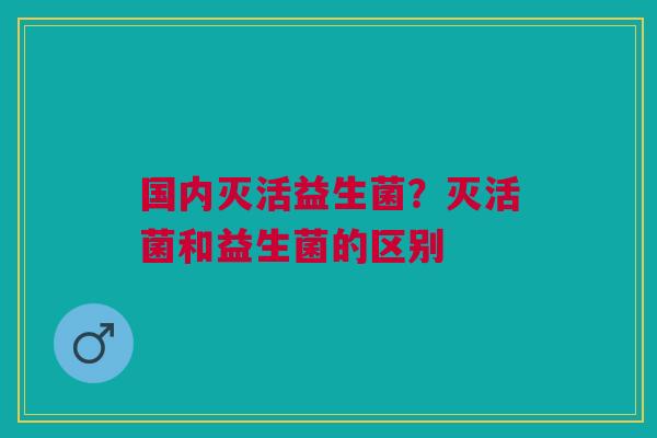 国内灭活益生菌？灭活菌和益生菌的区别