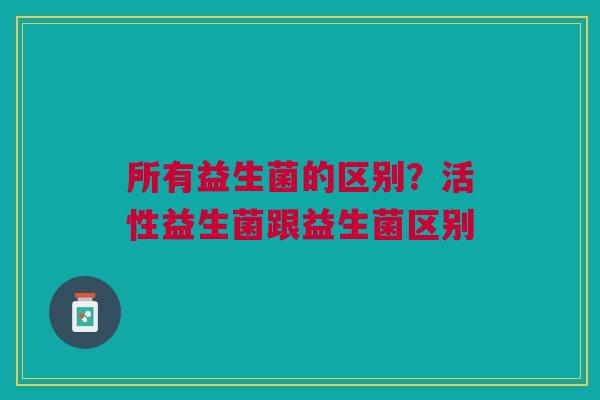 所有益生菌的区别？活性益生菌跟益生菌区别