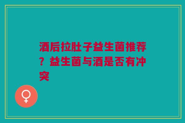 酒后拉肚子益生菌推荐？益生菌与酒是否有冲突