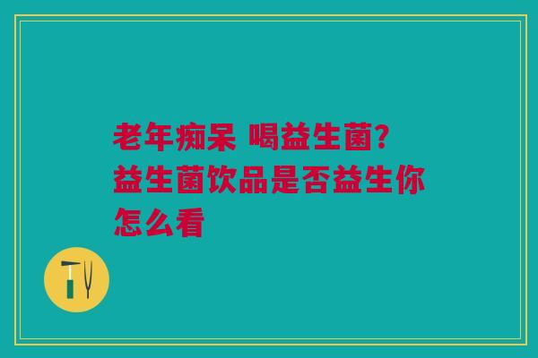 老年痴呆 喝益生菌？益生菌饮品是否益生你怎么看