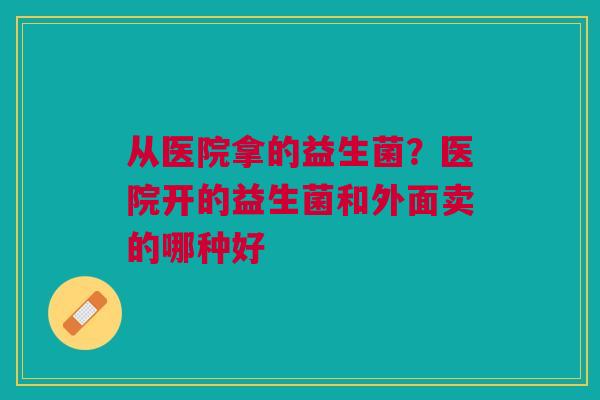 从医院拿的益生菌？医院开的益生菌和外面卖的哪种好