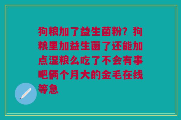 狗粮加了益生菌粉？狗粮里加益生菌了还能加点湿粮么吃了不会有事吧俩个月大的金毛在线等急