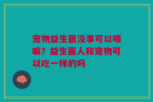 宠物益生菌没事可以喂嘛？益生菌人和宠物可以吃一样的吗