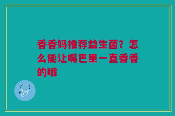 香香妈推荐益生菌？怎么能让嘴巴里一直香香的哦