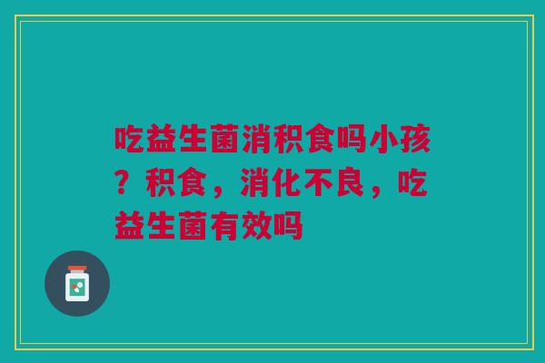 吃益生菌消积食吗小孩？积食，消化不良，吃益生菌有效吗