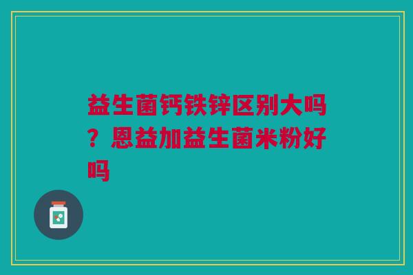 益生菌钙铁锌区别大吗？恩益加益生菌米粉好吗