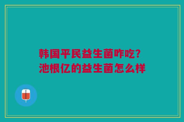 韩国平民益生菌咋吃？池根亿的益生菌怎么样