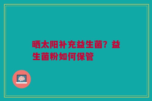 晒太阳补充益生菌？益生菌粉如何保管