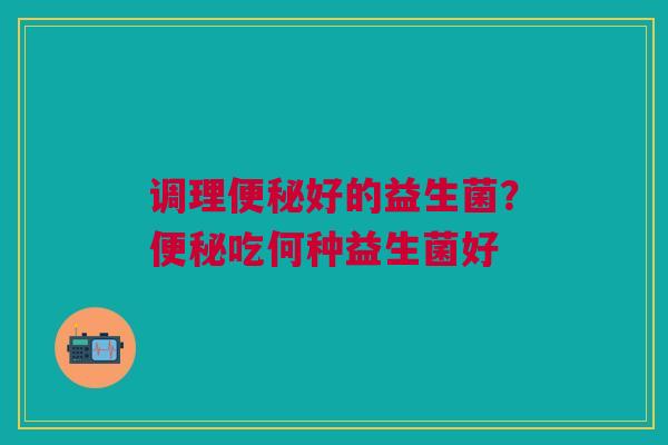 调理便秘好的益生菌？便秘吃何种益生菌好