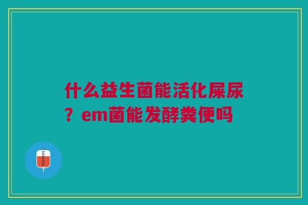 什么益生菌能活化屎尿？em菌能发酵粪便吗