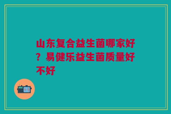 山东复合益生菌哪家好？易健乐益生菌质量好不好