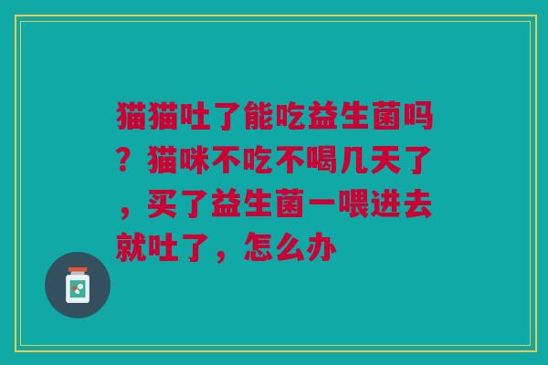 猫猫吐了能吃益生菌吗？猫咪不吃不喝几天了，买了益生菌一喂进去就吐了，怎么办