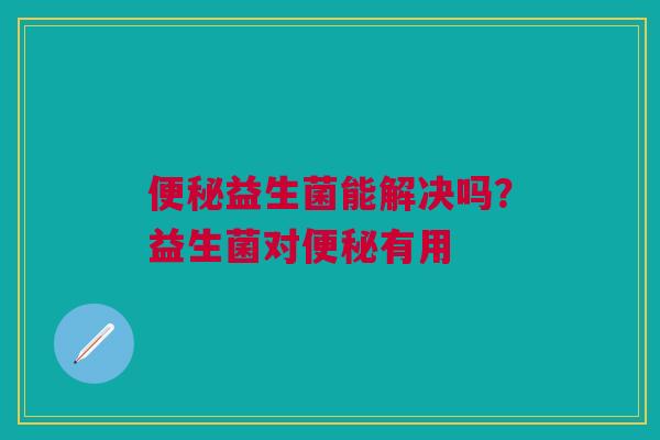 便秘益生菌能解决吗？益生菌对便秘有用