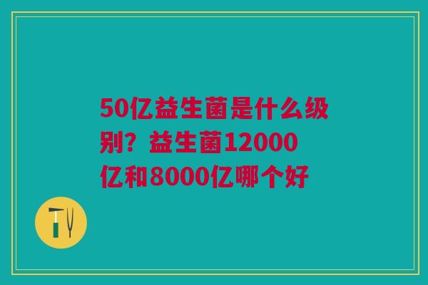 50亿益生菌是什么级别？益生菌12000亿和8000亿哪个好