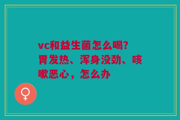 vc和益生菌怎么喝？胃发热、浑身没劲、咳嗽恶心，怎么办