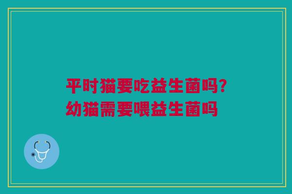 平时猫要吃益生菌吗？幼猫需要喂益生菌吗