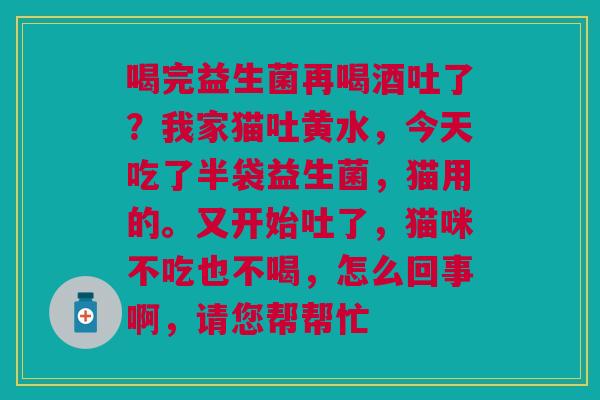 喝完益生菌再喝酒吐了？我家猫吐黄水，今天吃了半袋益生菌，猫用的。又开始吐了，猫咪不吃也不喝，怎么回事啊，请您帮帮忙