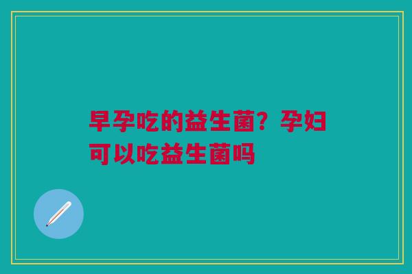 早孕吃的益生菌？孕妇可以吃益生菌吗