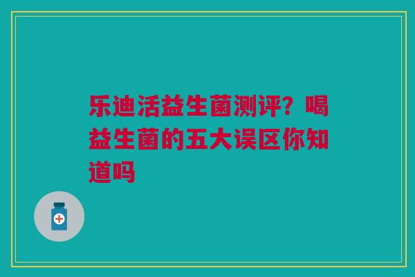 乐迪活益生菌测评？喝益生菌的五大误区你知道吗