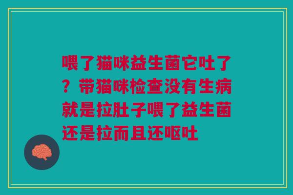 喂了猫咪益生菌它吐了？带猫咪检查没有生病就是拉肚子喂了益生菌还是拉而且还呕吐