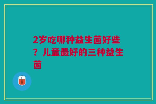 2岁吃哪种益生菌好些？儿童最好的三种益生菌