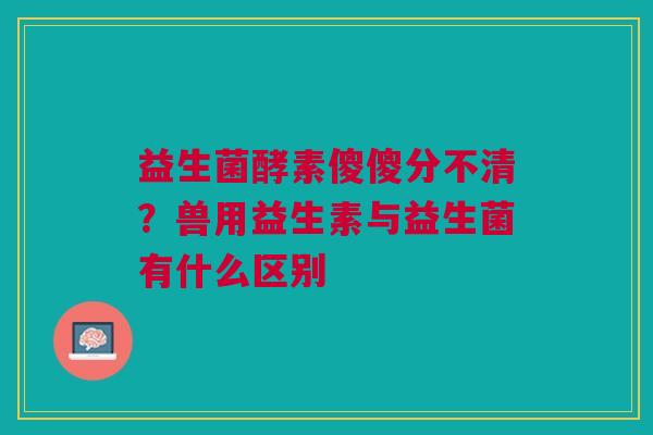 益生菌酵素傻傻分不清？兽用益生素与益生菌有什么区别