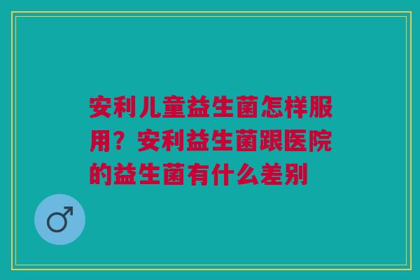 安利儿童益生菌怎样服用？安利益生菌跟医院的益生菌有什么差别