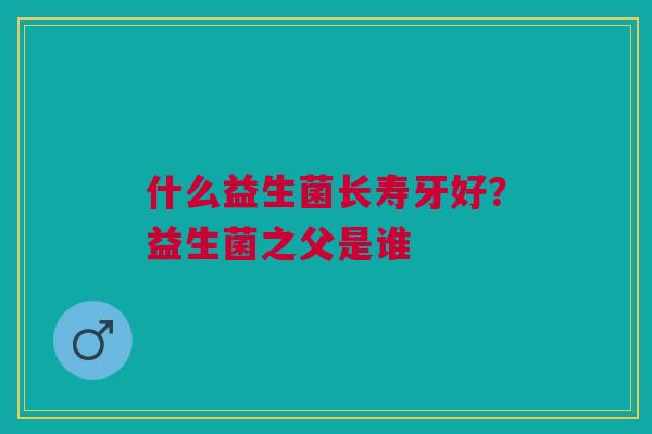 什么益生菌长寿牙好？益生菌之父是谁