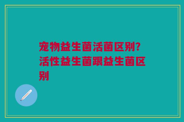 宠物益生菌活菌区别？活性益生菌跟益生菌区别