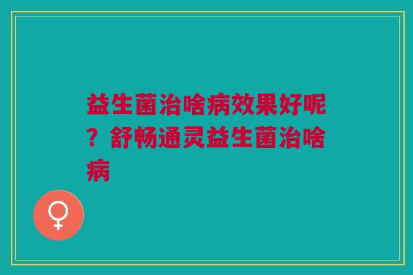益生菌治啥病效果好呢？舒畅通灵益生菌治啥病