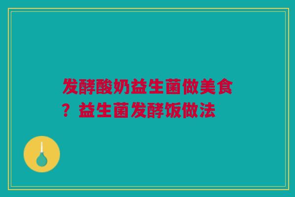 发酵酸奶益生菌做美食？益生菌发酵饭做法