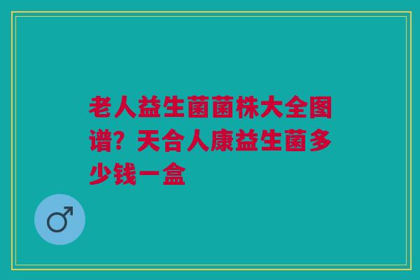老人益生菌菌株大全图谱？天合人康益生菌多少钱一盒