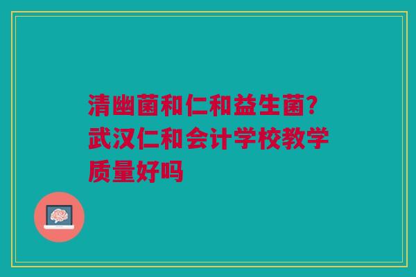 清幽菌和仁和益生菌？武汉仁和会计学校教学质量好吗
