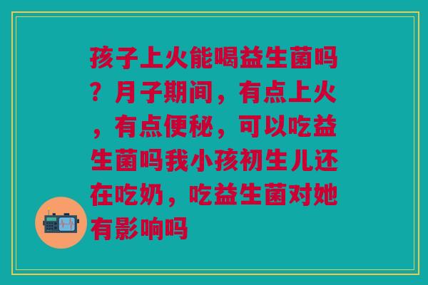 孩子上火能喝益生菌吗？月子期间，有点上火，有点便秘，可以吃益生菌吗我小孩初生儿还在吃奶，吃益生菌对她有影响吗