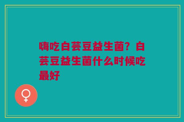 嗨吃白芸豆益生菌？白芸豆益生菌什么时候吃最好