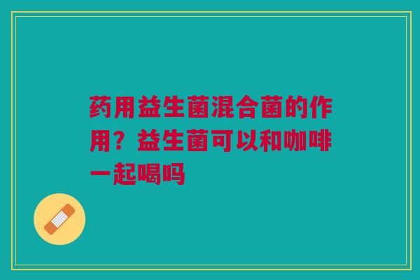药用益生菌混合菌的作用？益生菌可以和咖啡一起喝吗