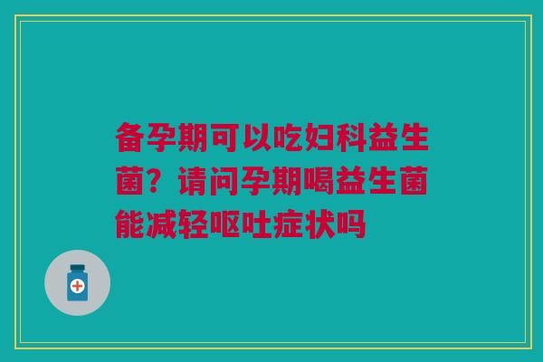 备孕期可以吃妇科益生菌？请问孕期喝益生菌能减轻呕吐症状吗