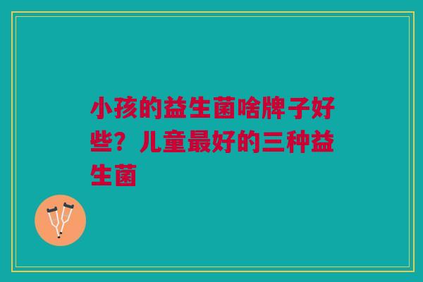 小孩的益生菌啥牌子好些？儿童最好的三种益生菌