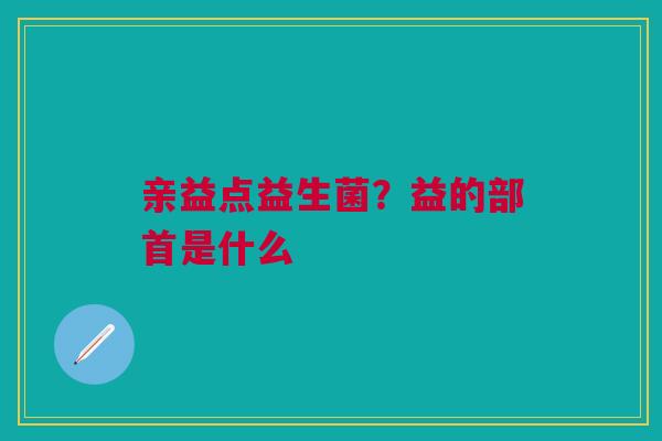 亲益点益生菌？益的部首是什么